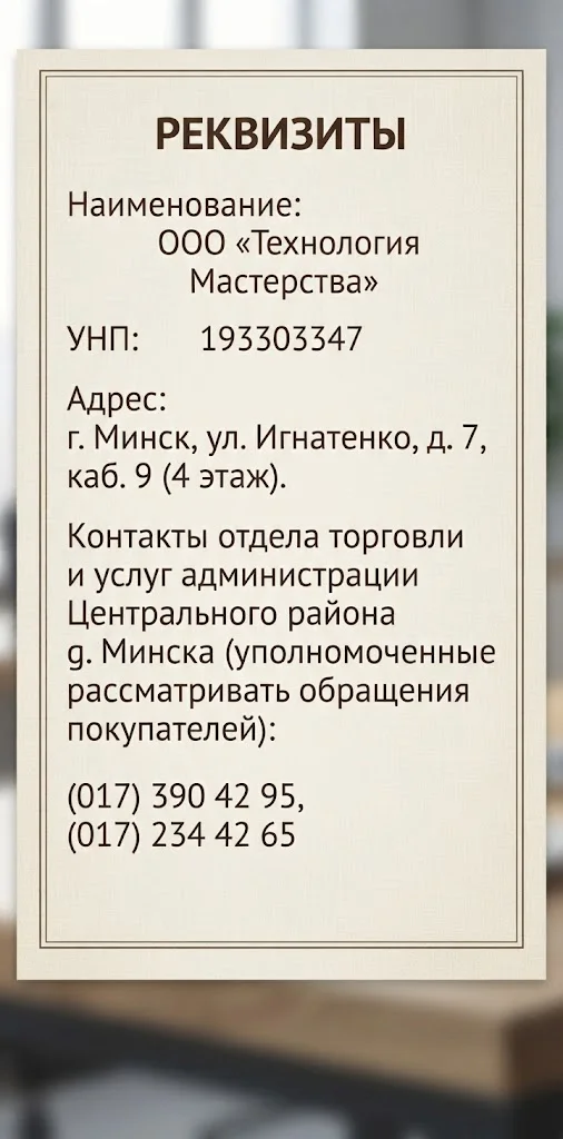 Реквизиты: ООО «Технология Мастерства», УНП 193303347, г. Минск, ул. Игнатенко, д. 7, каб. 9 (4 этаж); телефоны отдела торговли и услуг администрации Центрального района г. Минска: (017) 390 42 95, (017) 234 42 65